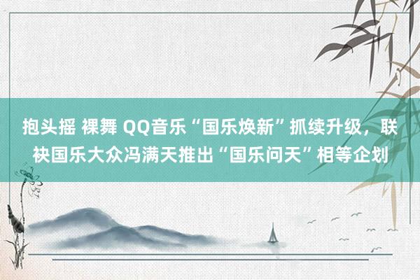 抱头摇 裸舞 QQ音乐“国乐焕新”抓续升级，联袂国乐大众冯满天推出“国乐问天”相等企划