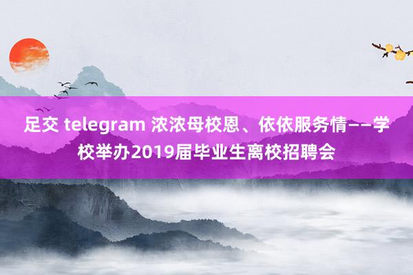 足交 telegram 浓浓母校恩、依依服务情——学校举办2019届毕业生离校招聘会