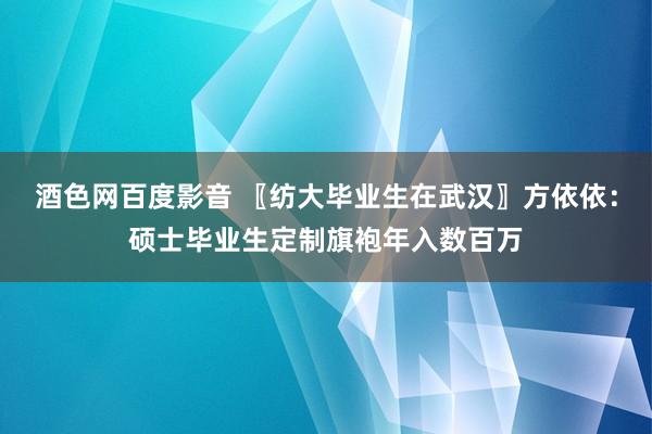 酒色网百度影音 〖纺大毕业生在武汉〗方依依：硕士毕业生定制旗袍年入数百万