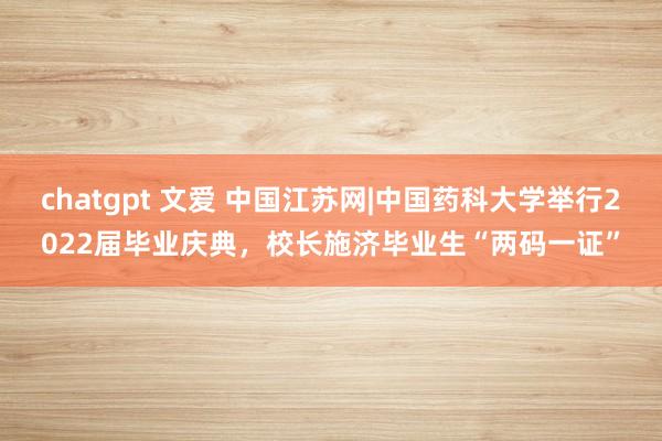 chatgpt 文爱 中国江苏网|中国药科大学举行2022届毕业庆典，校长施济毕业生“两码一证”