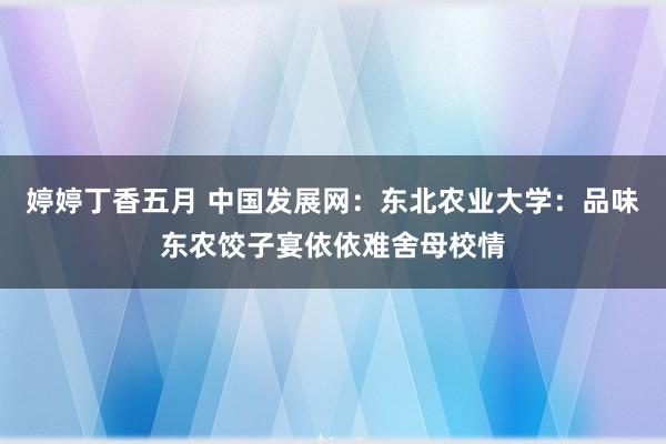 婷婷丁香五月 中国发展网：东北农业大学：品味东农饺子宴依依难舍母校情