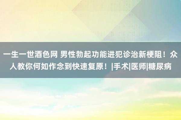 一生一世酒色网 男性勃起功能进犯诊治新梗阻！众人教你何如作念到快速复原！|手术|医师|糖尿病