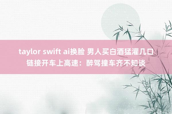 taylor swift ai换脸 男人买白酒猛灌几口链接开车上高速：醉驾撞车齐不知谈