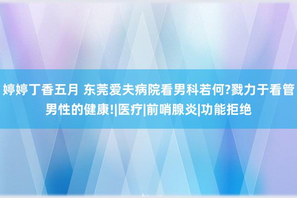 婷婷丁香五月 东莞爱夫病院看男科若何?戮力于看管男性的健康!|医疗|前哨腺炎|功能拒绝