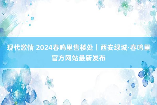 现代激情 2024春鸣里售楼处丨西安绿城·春鸣里官方网站最新发布