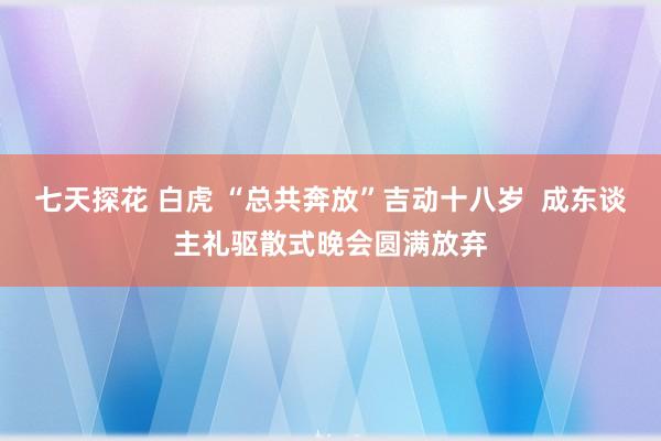 七天探花 白虎 “总共奔放”吉动十八岁  成东谈主礼驱散式晚会圆满放弃