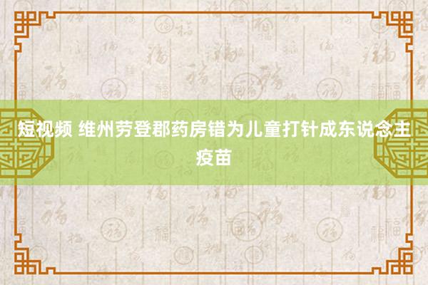 短视频 维州劳登郡药房错为儿童打针成东说念主疫苗